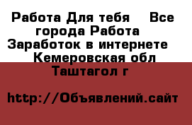 Работа Для тебя  - Все города Работа » Заработок в интернете   . Кемеровская обл.,Таштагол г.